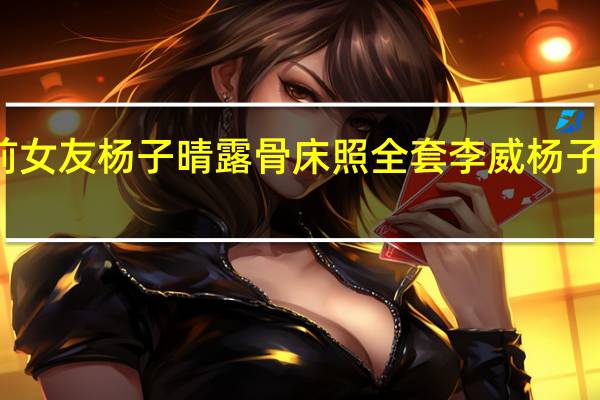 李威与前女友杨子晴露骨床照全套 李威杨子晴分手因姚笛