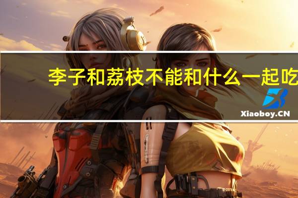 李子和荔枝不能和什么一起吃（荔枝不能和什么一起吃）
