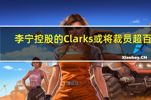 李宁控股的Clarks或将裁员超百人