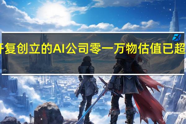 李开复创立的AI公司零一万物估值已超10亿美元