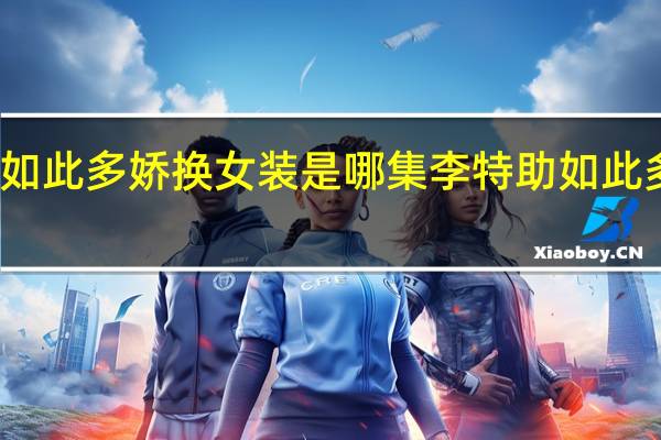 李特助如此多娇换女装是哪集 李特助如此多娇短剧全集