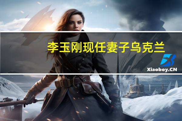 李玉刚现任妻子乌克兰（李玉刚现任妻子）