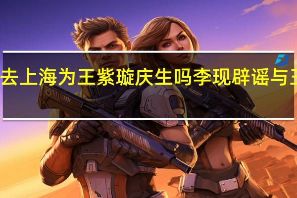 李现去上海为王紫璇庆生吗 李现辟谣与王紫璇恋情
