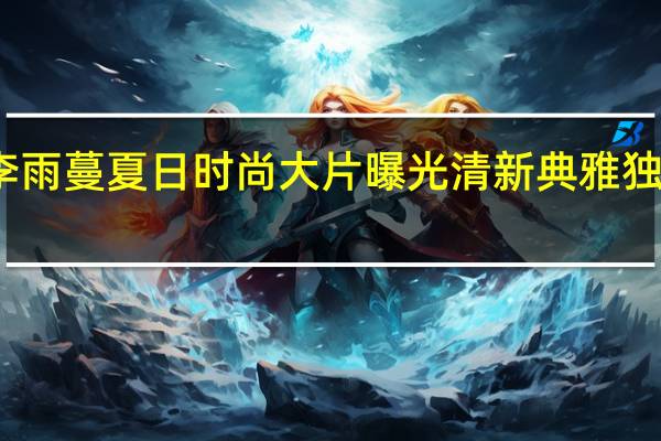 李雨蔓夏日时尚大片曝光 清新典雅独具一格
