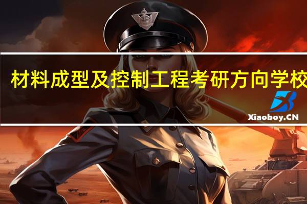 材料成型及控制工程考研方向学校排名（材料成型及控制工程专业学生 考研方向）