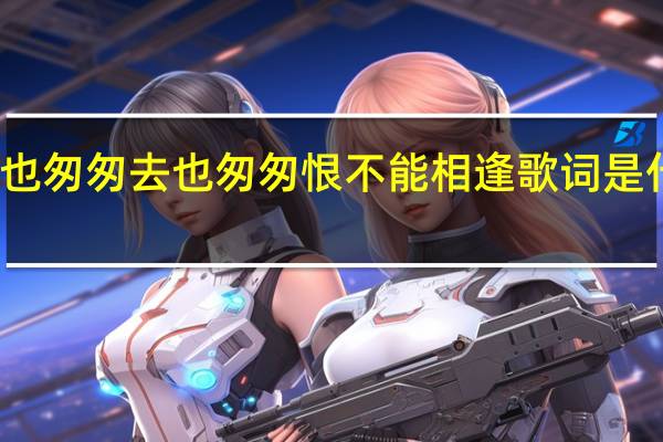 来也匆匆去也匆匆恨不能相逢歌词是什么意思（来也匆匆去也匆匆恨不能相逢什么歌名）