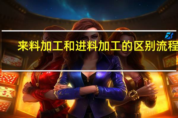 来料加工和进料加工的区别流程图（来料加工和进料加工的区别是什么）