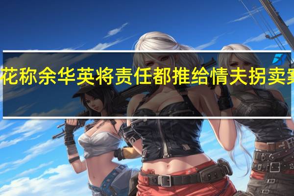 杨妞花称余华英将责任都推给情夫 拐卖案情引众怒