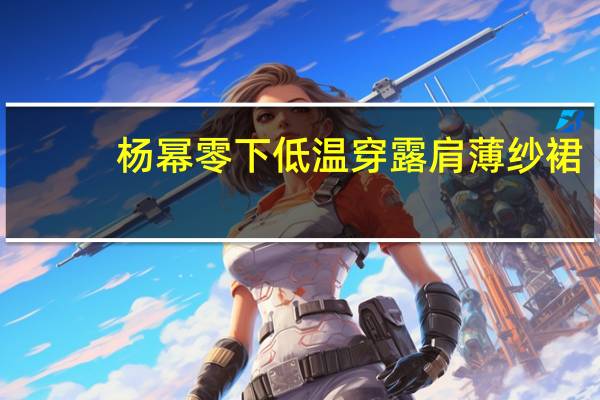 杨幂零下低温穿露肩薄纱裙，女星搏出位有哪些手段？
