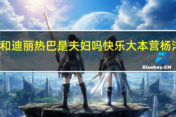 杨洋和迪丽热巴是夫妇吗 快乐大本营杨洋迪丽热巴