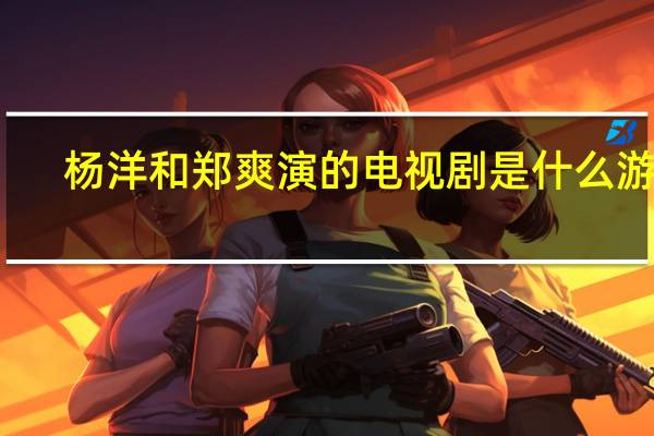 杨洋和郑爽演的电视剧是什么游戏（杨洋和郑爽演的电视剧）