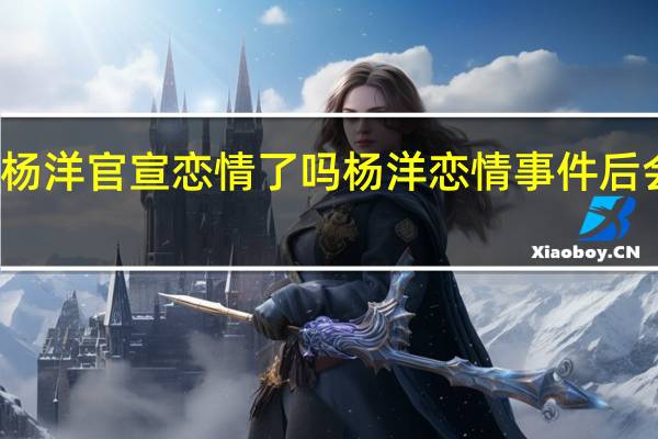 杨洋官宣恋情了吗 杨洋恋情事件后会凉吗