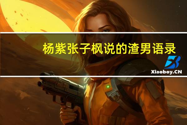 杨紫张子枫说的渣男语录(杨紫张子枫总结渣男语录)