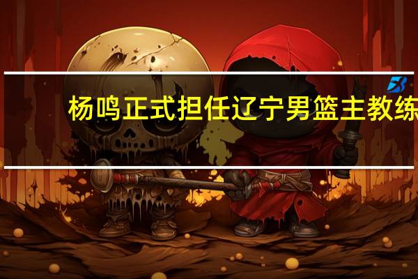 杨鸣正式担任辽宁男篮主教练（杨鸣将继续担任辽宁男篮主帅）