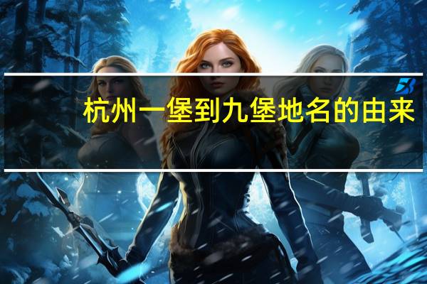 杭州一堡到九堡地名的由来