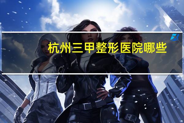 杭州三甲整形医院哪些(杭州市的医院哪家点痣最好)