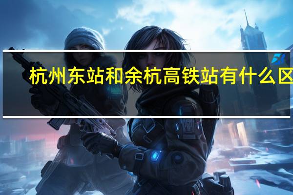 杭州东站和余杭高铁站有什么区别