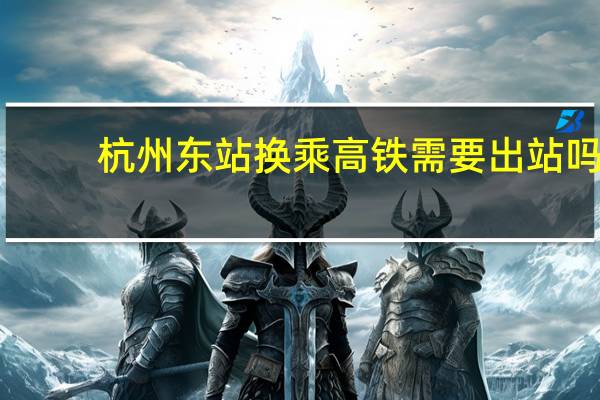 杭州东站换乘高铁需要出站吗（杭州东站）