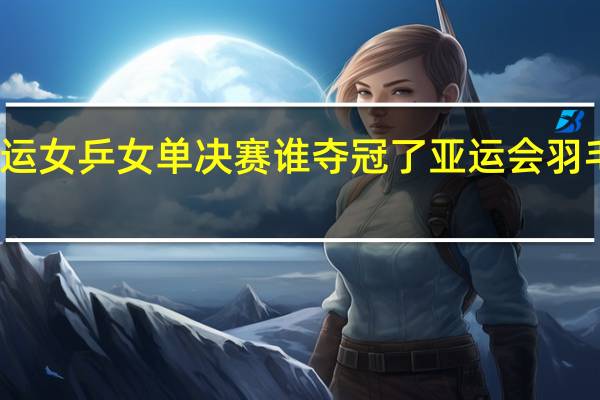 杭州亚运女乒女单决赛谁夺冠了 亚运会羽毛球女单冠军