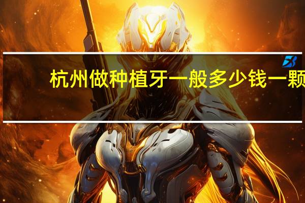 杭州做种植牙一般多少钱一颗(杭州种植牙最好的医院是哪家)