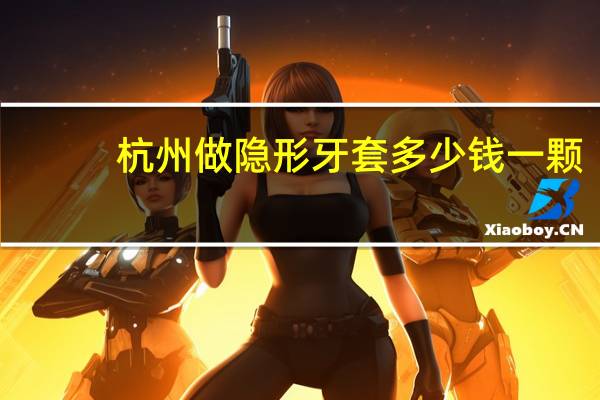 杭州做隐形牙套多少钱一颗，杭州的牙齿矫正哪家医院好