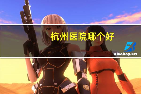 杭州医院哪个好，杭州有哪些大医院