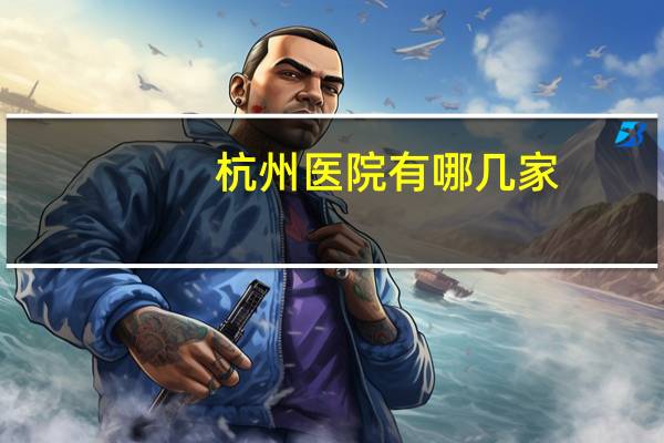 杭州医院有哪几家(杭州有几个第一人民医院)