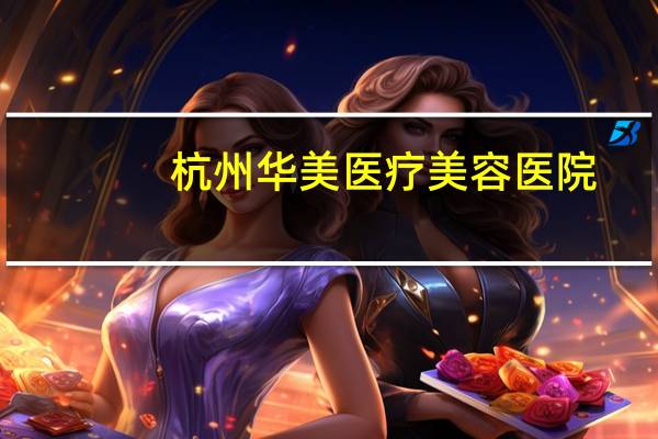 杭州华美医疗美容医院(杭州哪家双眼皮医院比较靠谱)