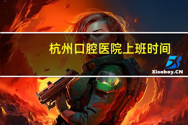 杭州口腔医院上班时间(杭州口腔医院属于三甲医院吗)