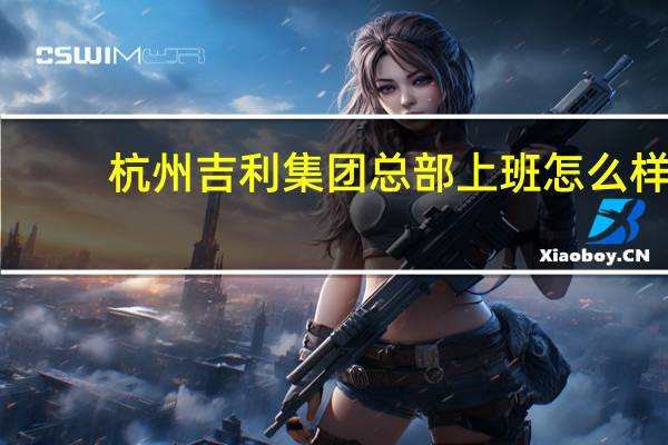 杭州吉利集团总部上班怎么样