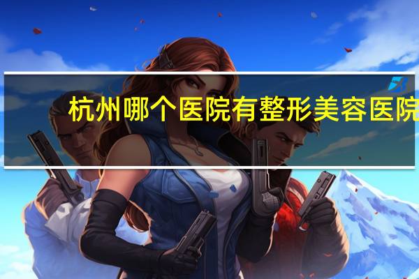 杭州哪个医院有整形美容医院(杭州市的医院哪家点痣最好)