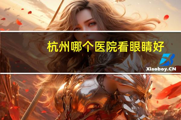 杭州哪个医院看眼睛好?杭州有几家公立三甲眼科医院,哪家比较好一些