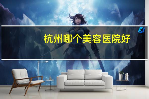 杭州哪个美容医院好(杭州哪家皮肤病医院比较好)