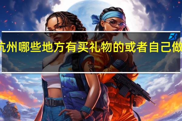 杭州哪些地方有买礼物的或者自己做礼物的