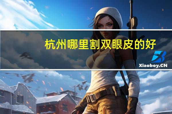 杭州哪里割双眼皮的好(杭州割双眼皮最正规医院有哪些)