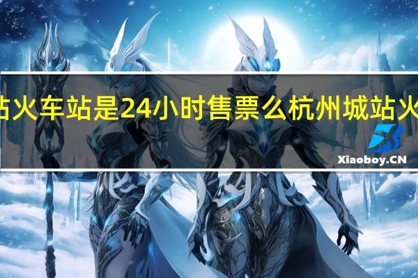 杭州城站火车站是24小时售票么 杭州城站火车站是哪个站