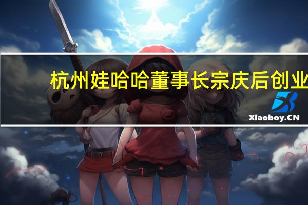 杭州娃哈哈董事长宗庆后创业（宗庆后-杭州娃哈哈集团有限公司董事长介绍）