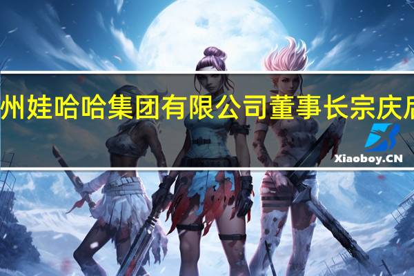 杭州娃哈哈集团有限公司董事长宗庆后的视频（宗庆后-杭州娃哈哈集团有限公司董事长介绍）