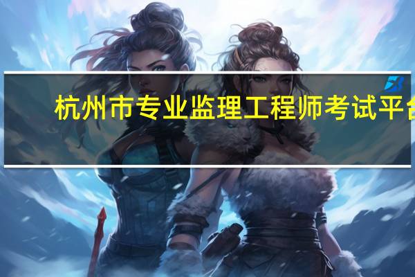 杭州市专业监理工程师考试平台（杭州市专业监理工程师网络培训平台）
