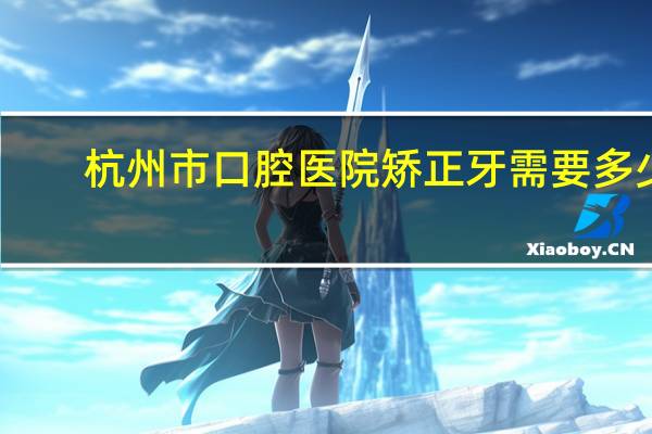 杭州市口腔医院矫正牙需要多少钱，2017年杭州西湖区牙齿矫正多少钱