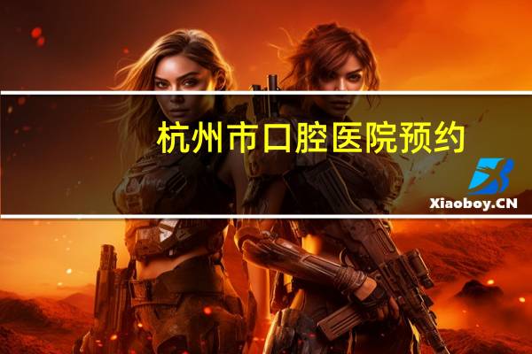 杭州市口腔医院预约，浙江省口腔医院和杭州市口腔医院哪个更好
