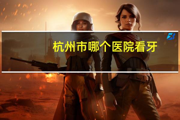 杭州市哪个医院看牙?杭州哪家牙科医院好(详细地址)