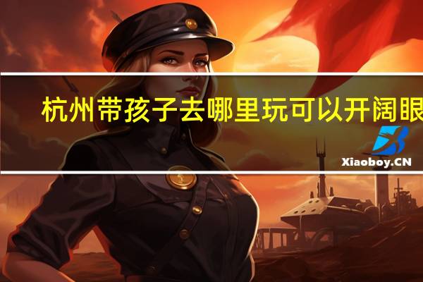 杭州带孩子去哪里玩可以开阔眼界