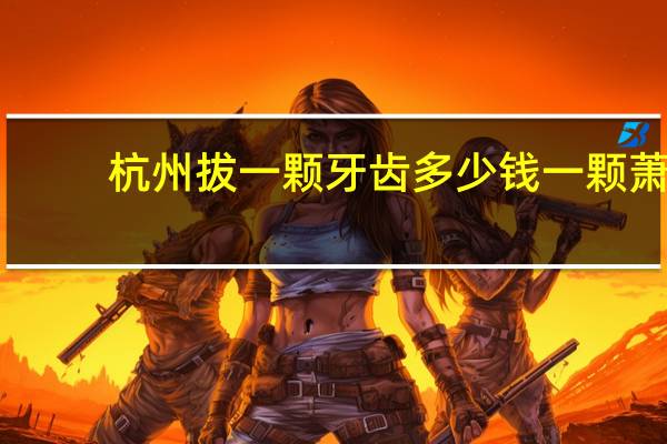杭州拔一颗牙齿多少钱一颗 萧山医院拔牙多少钱