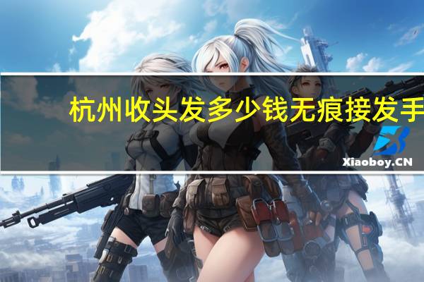 杭州收头发多少钱 无痕接发手工多少钱