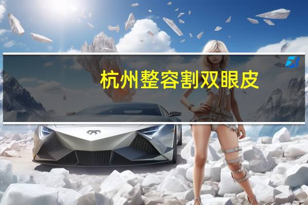 杭州整容割双眼皮,杭州哪家双眼皮医院比较靠谱
