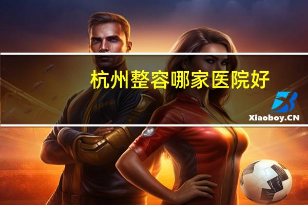 杭州整容哪家医院好(杭州正规的整形美容医院有哪些)