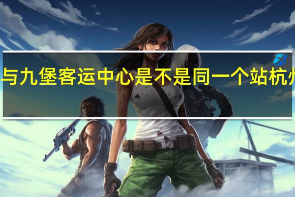 杭州新东站与九堡客运中心是不是同一个站 杭州汽车客运中心站