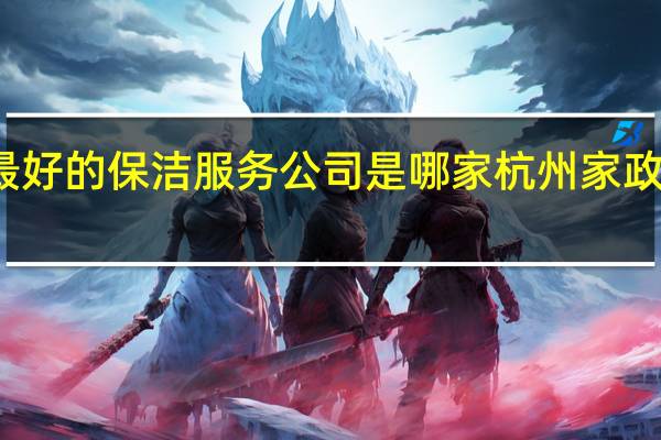 杭州最好的保洁服务公司是哪家 杭州家政公司哪家好