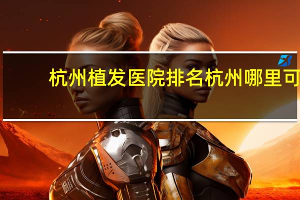 杭州植发医院排名 杭州哪里可以夏末种植头发